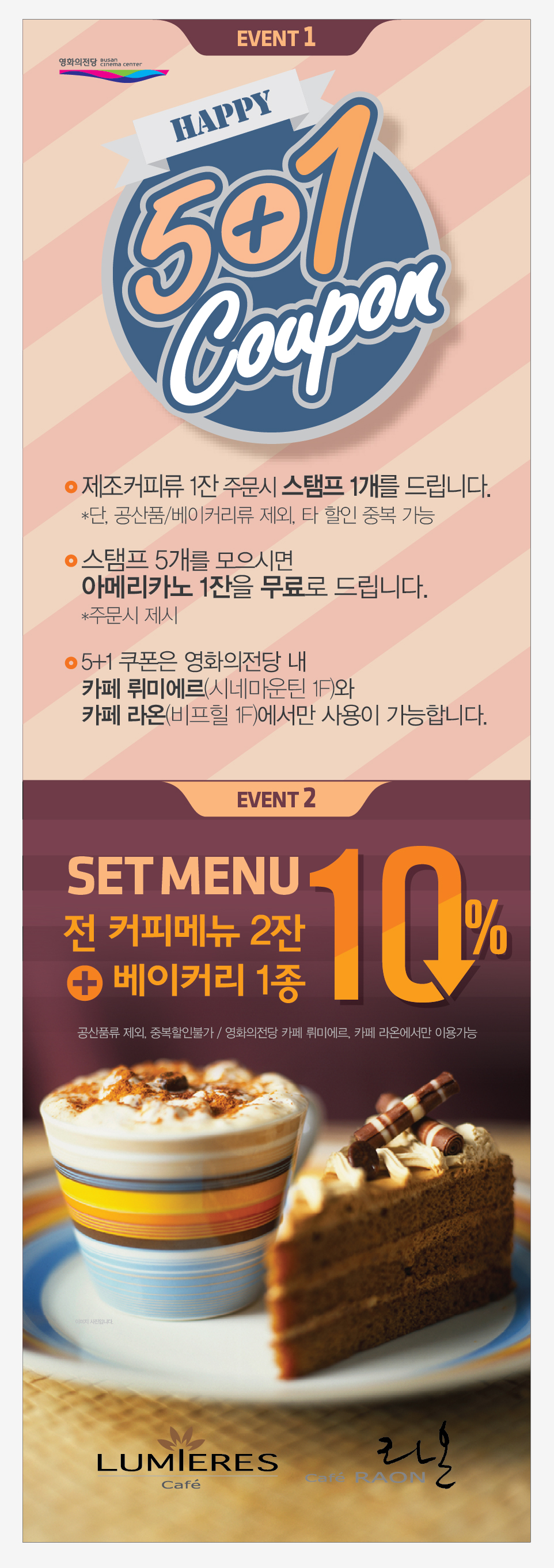 [EVENT1] HAPPY 5+1 Coupon ·제조커피류 1잔 주문시 스탬프 1개를 드립니다. *단, 공산품/베이커리류 제외, 타 할인 중복 가능 ·스탬프 5개를 모으시면 아메리카노 1잔을 무료로 드립니다. *주문시 제시 ·5+1 쿠폰은 영화의전당 내 카페 뤼미에르(시네마운틴 1F)와 카페 라온(비프힐 1F)에서만 사용이 가능합니다.  [EVENT2] SET MENU 전 커피메뉴 2잔 + 베이커리 1종 10% 할인 *공산품류 제외, 중복할인불가/영화의전당 카페 뤼미에르, 카페 라온에서만 이용가능