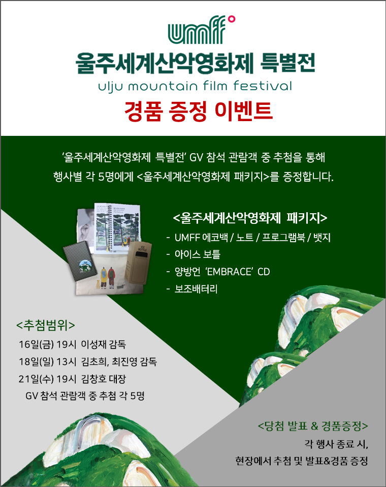 울주세계산악영화제 특별전 Ulju Mountain Film Festival 경품 증정 이벤트 '울주세계산악영화제 특별전' GV 참석 관람객 중 추첨을 통해 행사별 각 5명에게 <울주세계산악영화제 패키지>를 증정합니다. <울주세계산악영화제 패키지> UMFF 에코백, 노트, 프로그램북, 뱃지, 아이스 보틀, 양방언 'EMBRACE' CD, 보조배터리 <추첨범위> 16일(금) 19시 이성재 감독 18일(일) 13시 김초희,최진영 감독, 21일(수) 19시 김창호 대장 GV 참석 관람객 중 추첨 각 5명 <당첨발표&경품증정> 각 행사 종료시, 현장에서 추첨 및 발표&경품 증정