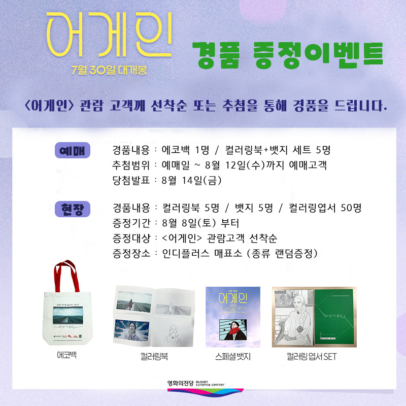 어게인 경품증정이벤트 <어게인> 관람 고객께 선착순 또는 추첨을 통해 경품을 드립니다. 예매 경품내용 에코백 1명 컬러링북+뱃지 세트 5명 추첨범위 예매일 8월 12일(수)까지 예매고객 당첨발표 8월 14일(금) 현장 경품내용 컬러링북 5명 뱃지 5명 컬러링엽서 50명 증정기간 8월 8일(토) 부터 증정대상 어게인 관람고객 선착순 증정장소 인디플러스 매표소 종류 랜덤증정