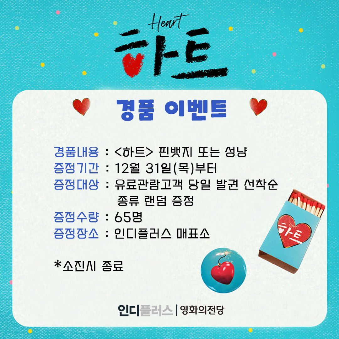 하트 경품 이벤트 경품내용 <하트> 핀뱃지 또는 성냥 증정기간 12월 31일(목)부터 증정대상 유료관람고객 당일 발권 선착순 종류 랜덤 증정 증정수량 65명 증정장소 인디플러스 매표소 소진시 종료