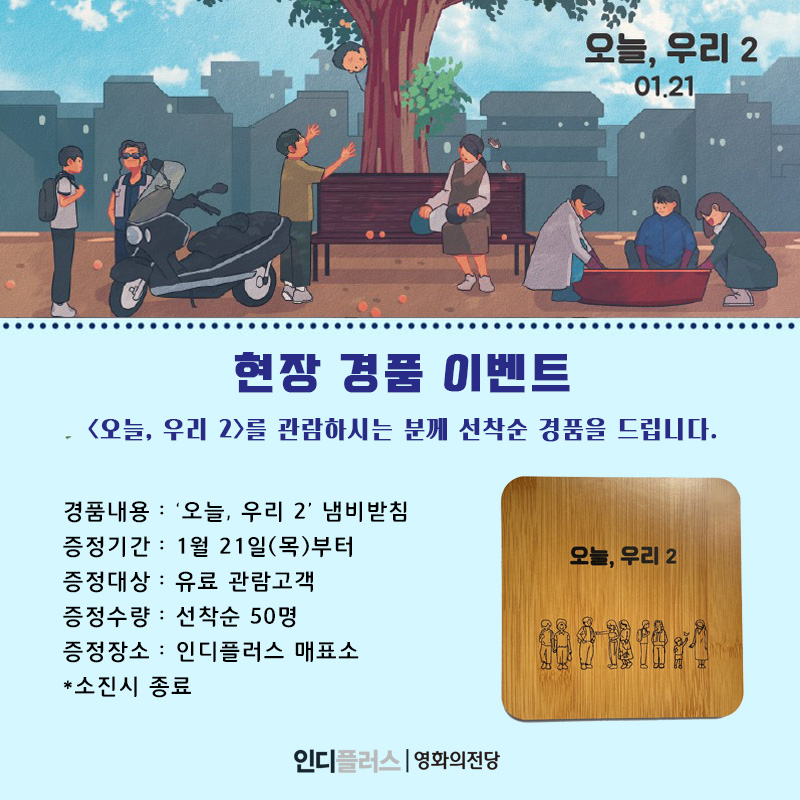 현장 경품 이벤트 <오늘, 우리 2>를 관람하시는 분께 선착순 경품을 드립니다. 경품내용 : 오늘 우리 2 냄비받침 증정기간 1월 21일부터 증정대상 유료관람고객 증정수량 선착순 50명 증정장소 인디플러스 매표소 소진시 종료