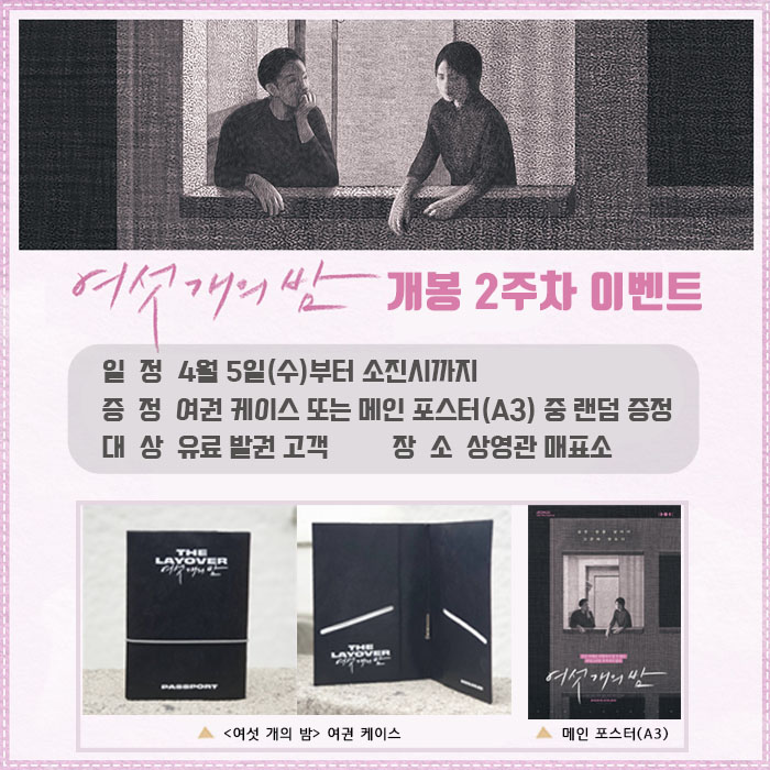 여섯 개의 밤 개봉 2주차 이벤트 일정 4월 5일(수)부터 소진시까지 증정 여권케이스 또는 메인 포스터(A3) 중 랜덤 증정 대상 유료 발권 고객 장소 상영관 매표소