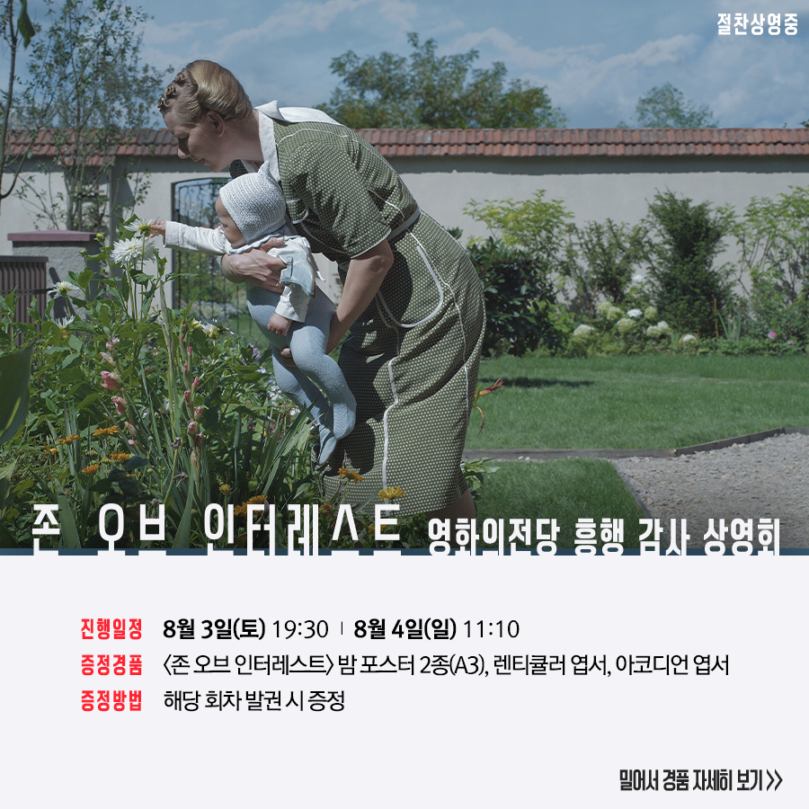 존 오브 인터레스트 영화의전당 흥행 감사 상영회 진행일정 8월 3일(토) 19:30 8월 4일(일) 11:10 증정경품 <존 오브 인터레스트> 밤 포스터 2종(A3) 렌티큘러 엽서 아코디언 엽서 증정방법 해당 회차 발권 시 증정