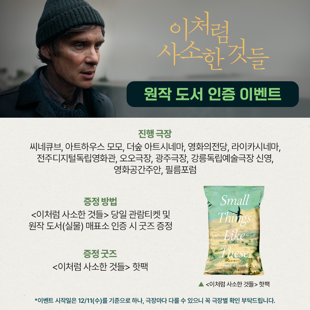 이처럼 사소한 것들 원작 도서 인증 이벤트 진행 극장 씨네큐브, 아트하우스 모모, 더숲 아트시네마, 영화의전당, 라이카시네마, 전주디지털독립영화관, 오오극장, 광주극장, 강릉독립예술극장 신영, 영화공간주안, 필름포럼 증정방법 <이처럼 사소한 것들> 당일 관람티켓 및 원작 도서(실물) 매표소 인증 시 굿즈 증정 증정 굿즈 <이처럼 사소한 것들> 핫팩