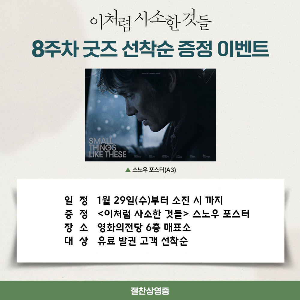이처럼 사소한 것들 8주차 굿즈 선착순 증정 이벤트 일정 1월 29일(수)부터 소진 시까지 증정 <이처럼 사소한 것들> 스노우 포스터 장소 영화의전당 6층 매표소 대상 유료 발권 고객 선착순