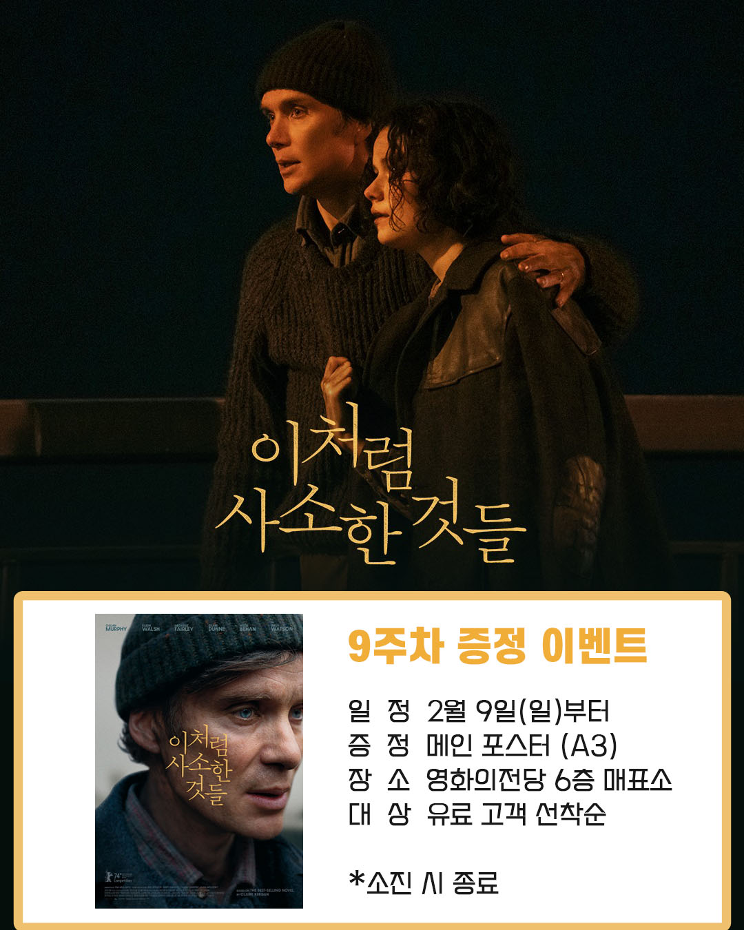 이처럼 사소한 것들 9주차 증정 이벤트 일정 2월 9일(일)부터 증정 메인 포스터(A3)  장소 영화의전당 6층 매표소 대상 유료 고객 선착순 *소진 시 종료