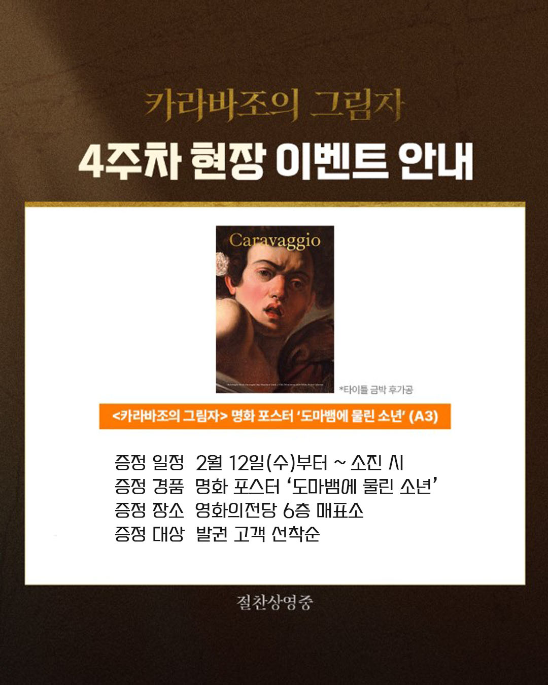 카라바조의 그림자 4주차 현장 이벤트 안내 증정 일정 2월 12일(수)부터~ 소진 시 증정 경품 명화 포스터 '도마뱀에 물린 소년' 증정 장소 영화의전당 6층 매표소 증정 대상 발권 고객 선착순