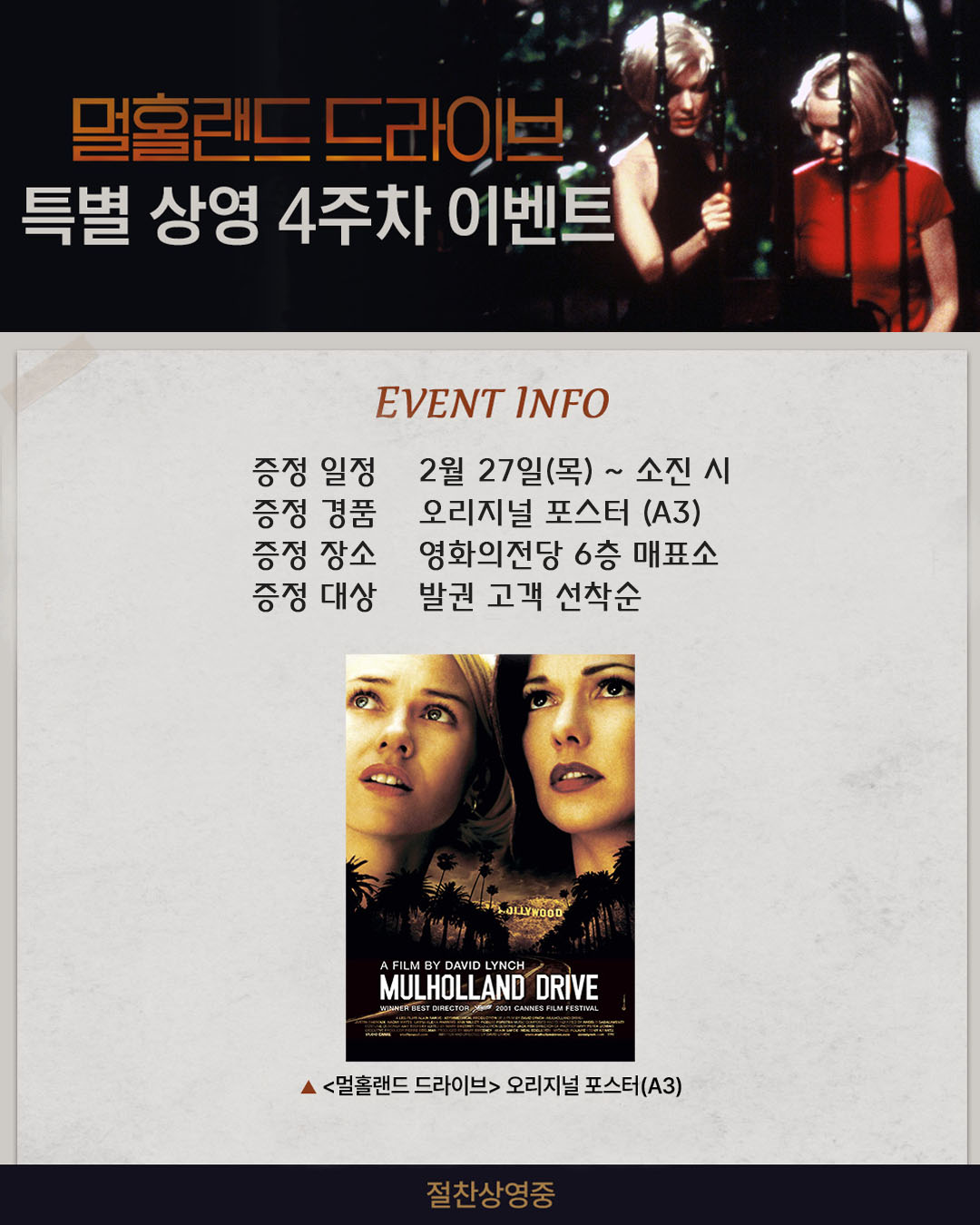 멀홀랜드 드라이브 특별상영 4주차 이벤트 증정 일정 2월 27일(목)~ 소진 시 증정 경품 오리지널 포스터 (A3) 증정 장소 영화의전당 6층 매표소 증정 대상 발권 고객 선착순