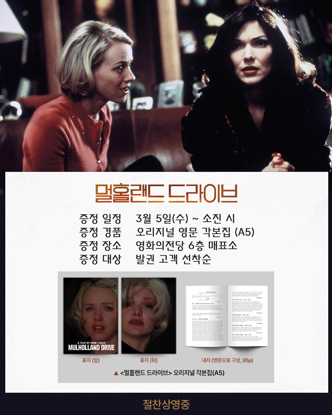 멀홀랜드 드라이브 증정 일정 3월 5일(수)~ 소진 시 증정 경품 오리지널 영문 각본집(A5) 증정 장소 영화의전당 6층 매표소 증정 대상 발권 고객 선착순