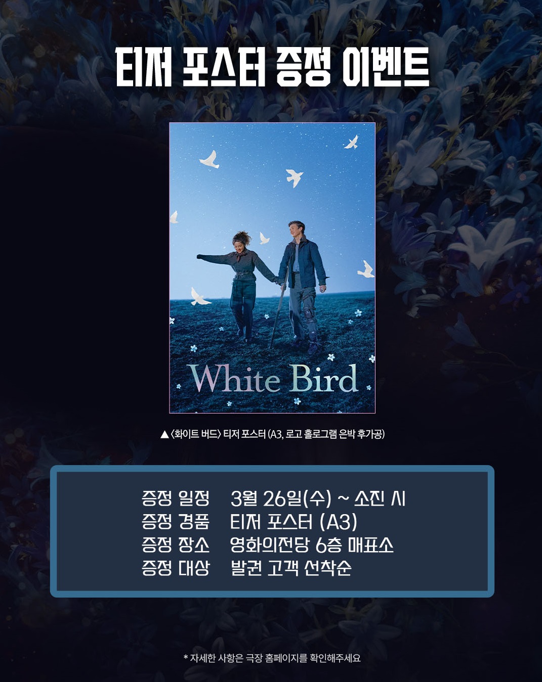 화이트 버드 티저 포스터 증정 이벤트 증정 일정 3월 26일(수)~ 소진 시 증정 경품 티저 포스터(A3) 증정 장소 영화의전당 6층 매표소 증정 대상 발권 고객 선착순