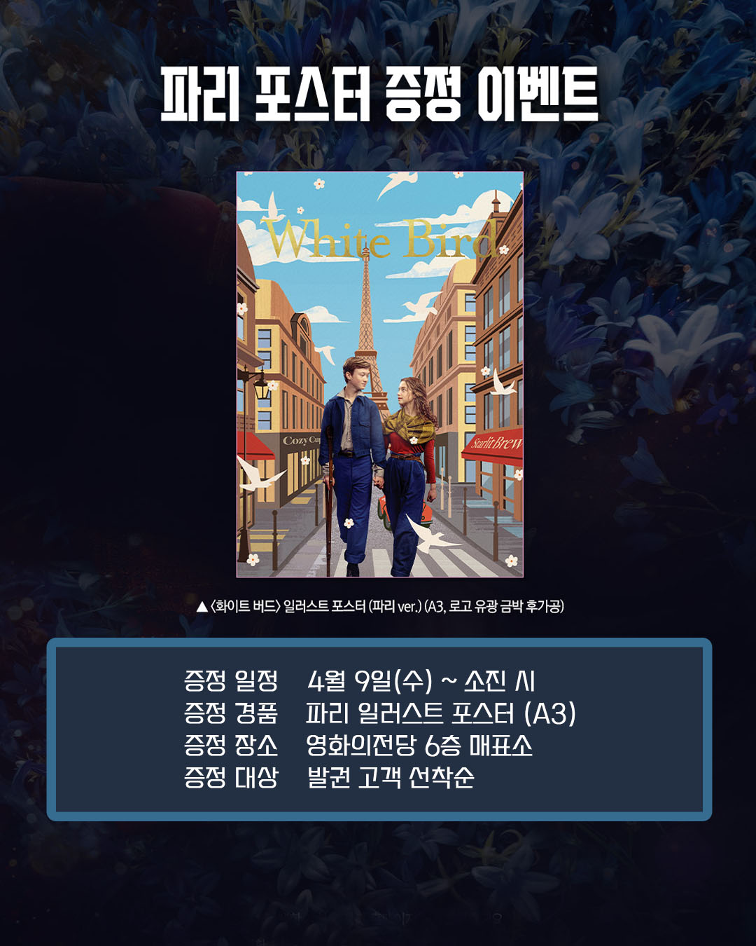 화이트 버드 파리 포스터 증정 이벤트 증정 일정 4월 9일(수)~ 소진 시 증정 경품 파리 일러스트 포스터(A3) 증정 장소 영화의전당 6층 매표소 증정 대상 발권 고객 선착순