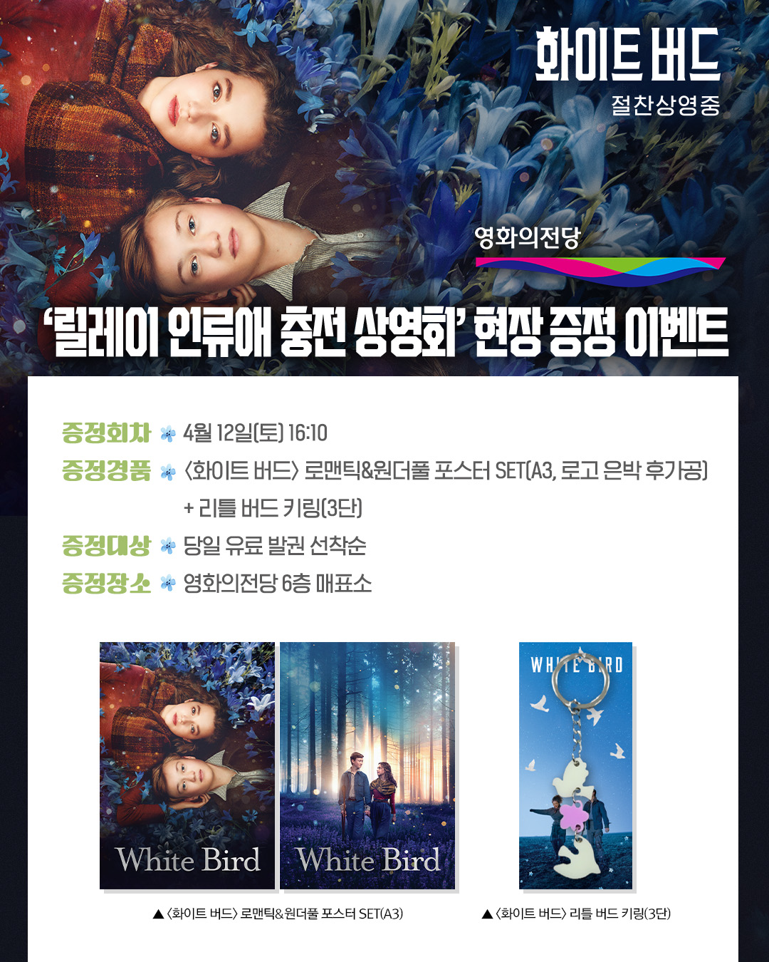 화이트 버드 릴레이 인류애 충전 상영회 현장 증정 이벤트 증정회차 4월 12일(토) 16:10 증정 경품 <화이트 버드> 로맨틱&원더풀 포스터 세트(A3 로고 은박 후가공) +리틀 버드 키링(3단) 증정 대상 당일 유료 발권 선착순 증정장소 영화의전당 6층 매표소