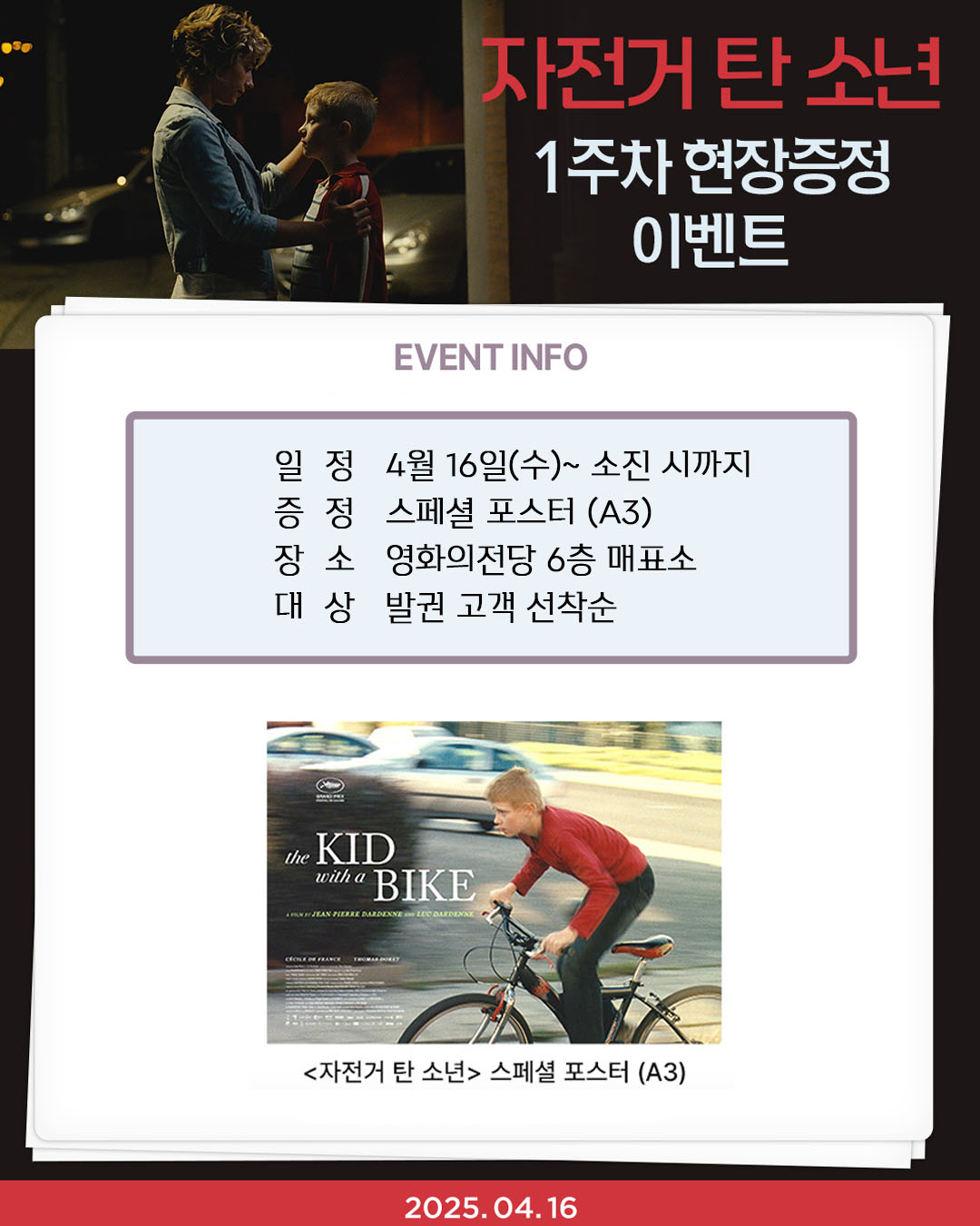자전거 탄 소년 1주차 현장증정이벤트 일정 4월 16일(수)~소진 시까지 증정 스페셜 포스터(A3) 장소 영화의전당 6층 매표소 대상 발권 고객 선착순