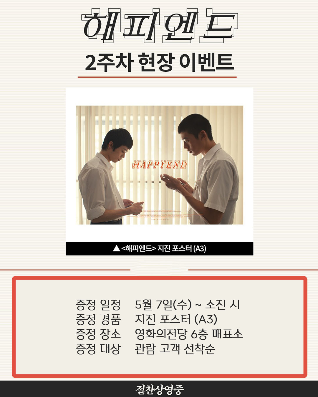 해피엔드 2주차 현장 이벤트 증정일정 5월 7일(수)~ 소진 시 증정 경품 지진 포스터(A3) 증정 장소 영화의전당 6층 매표소 증정 대상 관람 고객 선착순