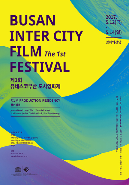2017.5.12(금)-5.14(일) 영화의전당 BUSAN INTER CITY FILM The 1ST FESTIVAL 제1회 유네스코부산 도시영화제 FILM PRODUCTION RESIDENTCY 참여감독 James Ward, Hugh Watt, Yana lekarska, Yoshimasa Jimbo, Oh Min-Wook, Kim Dae-Hwang | 영화제 프로그램 개막식 Inter City 01-03(도시대로 단편영화) Inter City 04(레지던지작품) 세미나(유네스코영화창의도시)폐막식 | 문의 070.8888.9105 www.indipusan.or.kr | Unesco Creative Citles Network 브레드포드 시드니 부산 골웨이 소피아 비올라 산토스 로마 BIFA Film Festival in connection with 후쿠오카 대만 글래스고
