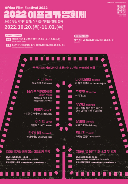 2022 아프리카영화제 Africa Film Festival 2022 2030 부산세계박람회: 더 나은 미래를 향한 항해, 2022.10.20.(목)~11.02.(수), 오프라인 / off-line 부산 영화의전당 소극장: 2022.10.20.(목)~10.26.(수), 서울 CGV 청남씨네시티 1관: 2022.10.27.(목)~11.2.(수), 온라인/On-line 네이버 TV: 2022.10.20.(목)~11.02.(수), 주한아프리카외교단이 추천하는 10편의 아프리카 영화: 가나 Ghana 알로에 베라 Aloevera, 나이지리아 Nigeria 라 품므 안졸라 La Femme Anjola, 남아프리카공화국 South Africa 행복이여 영원하라 Happiness Ever After, 모로코 Morocco 아이다 Aida, 앙골라 Angola 위대한 킬라피 O Grande Kilapy, 우간다 Uganda 원스 어폰 어 타임 인 우간다 Once Upon a Time in Uganda, 이집트 Egypt 이집트 DJ사와 Sawah, 잠비아 Zambia 더 페인팅 The Painting, 탄자니아 Tanzania 안녕하세요 Shikamoo Mzee, 튀니지 Tunisia 누라는 꿈꾼다 Noura Reve, 영화전문가와 함께하는 아프리카 톡톡 10.20.(금) 15시~16시, Friday,October 21, 2022 l 3:00pm-4:00pm, 영화의전당 소극장 Busan Cinema Center Cinema ll, 영화관 옆 음악카페 #그 두 번째 10.23.(일) 16:00~18:00, Sunday, October 23, 2022 l 4:00pm~6:00pm, 영화의전당 중극장 Busan Cinema Center Cinema l