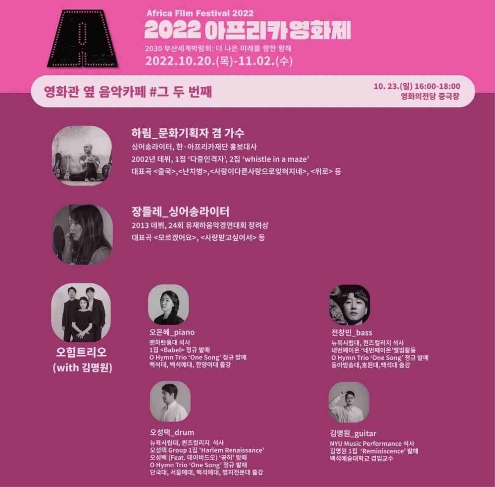 Africa Film Festival 2022, 2022 아프리카영화제 - 2030 부산세계박람회: 더 나은 미래를 향한 항해 2022.10.20.(목)~11.02.(수), 영화관 옆 음악카페 #그 두 번째, 하림_문화기획자 겸 가수, 싱어송라이터, 한아프리카재단 홍보대사, 2002년 데뷔, 1집 '다중인격자', 2집 'whistle in a maze', 대표곡 <출국>, <난치병>, <사랑이다른사랑으로잊혀지네>, <위로> 등, 장들레_싱어송라이터 2013 데뷔, 24회 유재하음악경연대회 장려상, 대표곡 <모르겠어요>, <사랑받고 싶어서> 등, 오힘트리오(with 김명원), 오은혜_piano, 맨하탄음대 석사, 1집 <Babel> 정규 발매, O Hymn Trio 'One Song' 정규 발매, 백석대, 백석예대, 한양여대 출강, 오성택_drum, 뉴욕시립대, 퀸즈컬리지 석사, 오성택 Group 1집, 'Harlem Renaissance', 오성택(Feat. 데이비드오) '공허' 발매, O Hymn Trio 'One Song' 정규 발매, 단국대, 서울예대, 백석예대, 명지전문대 출강, 전창민_bass, 뉴욕시립대, 퀸즈컬리지 석사, 네번째이온 '네번재이온' 앨범활동, O Hymn Trio 'One Song' 정규 발매, 동아방송대, 호원대, 백석대 출강, 김명원_guitar, NYU Music Performance 석사, 김명원 1집 'Reminiscence' 발매, 백석예술대학교 겸임교수